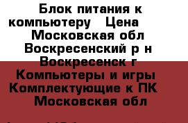 Блок питания к компьютеру › Цена ­ 800 - Московская обл., Воскресенский р-н, Воскресенск г. Компьютеры и игры » Комплектующие к ПК   . Московская обл.